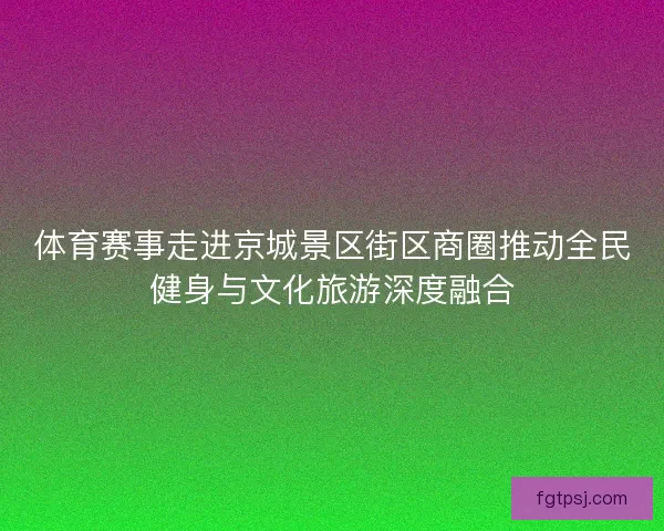 体育赛事走进京城景区街区商圈推动全民健身与文化旅游深度融合