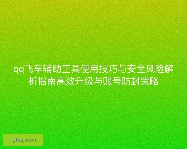 qq飞车辅助工具使用技巧与安全风险解析指南高效升级与账号防封策略