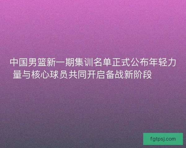 中国男篮新一期集训名单正式公布年轻力量与核心球员共同开启备战新阶段 🏀🇨🇳