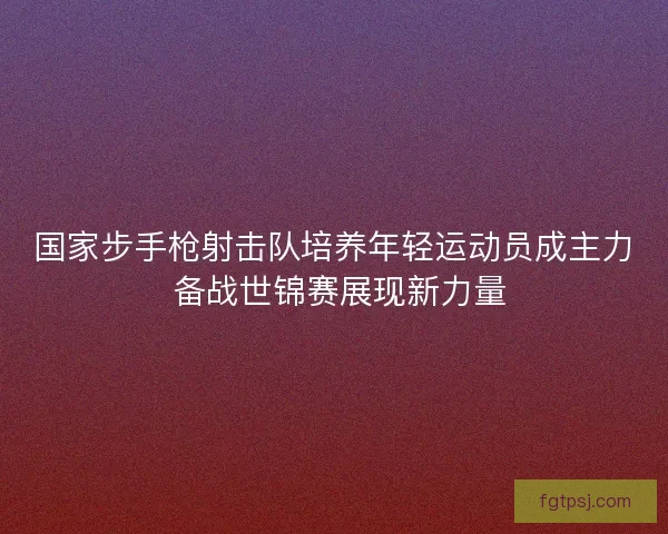 国家步手枪射击队培养年轻运动员成主力 备战世锦赛展现新力量